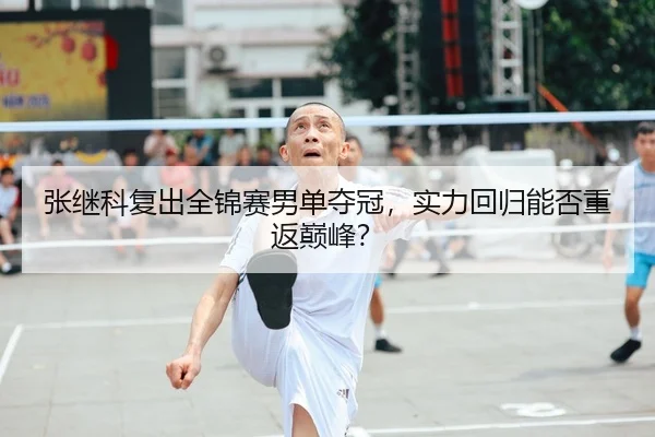张继科复出全锦赛男单夺冠，实力回归能否重返巅峰？