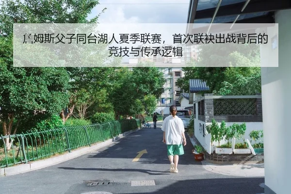 詹姆斯父子同台湖人夏季联赛，首次联袂出战背后的竞技与传承逻辑