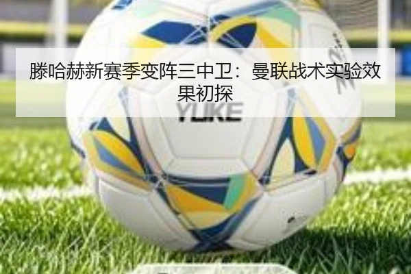 滕哈赫新赛季变阵三中卫：曼联战术实验效果初探