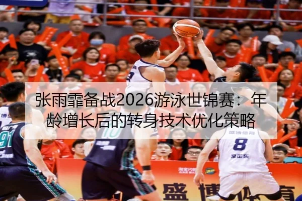 张雨霏备战2026游泳世锦赛：年龄增长后的转身技术优化策略
