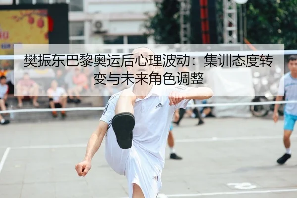 樊振东巴黎奥运后心理波动：集训态度转变与未来角色调整